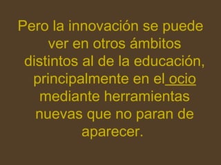 Pero la innovación se puede ver en otros ámbitos distintos al de la educación, principalmente en el ocio mediante herramientas nuevas que no paran de aparecer.