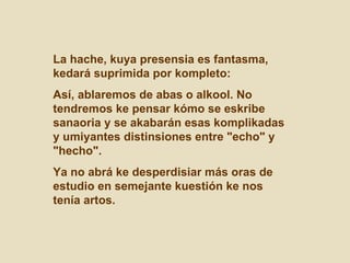 La hache, kuya presensia es fantasma, kedará suprimida por kompleto:  Así, ablaremos de abas o alkool. No tendremos ke pensar kómo se eskribe sanaoria y se akabarán esas komplikadas y umiyantes distinsiones entre "echo" y "hecho".  Ya no abrá ke desperdisiar más oras de estudio en semejante kuestión ke nos tenía artos. 