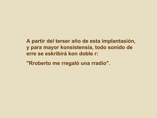 A partir del terser año de esta implantasión, y para mayor konsistensia, todo sonido de erre se eskribirá kon doble r:  "Rroberto me rregaló una rradio".  