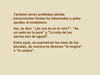 Tambien seran proibidas siertas konsonantes finales ke inkomodan y poko ayudan al siudadano.  Asi, se dira: "¿ke ora es en tu relo?", "As un ueko en la pare" y "La mita de los aorros son de agusti".  Entre eyas, se suprimiran las eses de los plurales, de manera ke diremos "la mujere" o "lo ombre".  