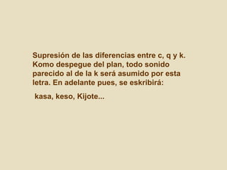 Supresión de las diferencias entre c, q y k. Komo despegue del plan, todo sonido parecido al de la k será asumido por esta letra. En adelante pues, se eskribirá: kasa, keso, Kijote...  