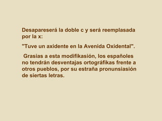 Desapareserá la doble c y será reemplasada por la x:  "Tuve un axidente en la Avenida Oxidental". Grasias a esta modifikasión, los españoles no tendrán desventajas ortográfikas frente a otros pueblos, por su estraña pronunsiasión de siertas letras.  