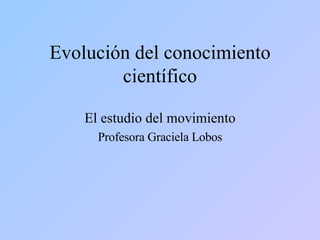 Evolución del conocimiento científico El estudio del movimiento Profesora Graciela Lobos 
