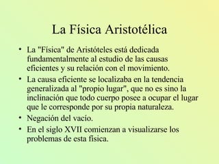 La Física Aristotélica La "Física" de Aristóteles está dedicada fundamentalmente al estudio de las causas eficientes y su relación con el movimiento . La causa eficiente se localizaba en la tendencia generalizada al "propio lugar", que no es sino la inclinación que todo cuerpo posee a ocupar el lugar que le corresponde por su propia naturaleza. Negación del vacío. En el siglo XVII comienza n  a visualizarse los  problemas de esta física.  