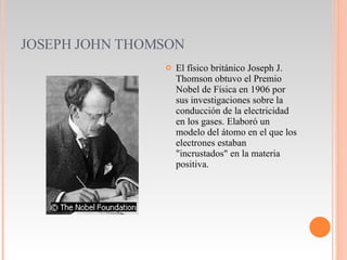 JOSEPH JOHN THOMSON El físico británico Joseph J. Thomson obtuvo el Premio Nobel de Física en 1906 por sus investigaciones sobre la conducción de la electricidad en los gases. Elaboró un modelo del átomo en el que los electrones estaban "incrustados" en la materia positiva. 