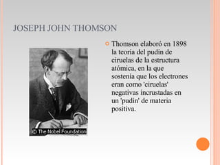 JOSEPH JOHN THOMSON Thomson elaboró en 1898 la teoría del pudín de ciruelas de la estructura atómica, en la que sostenía que los electrones eran como 'ciruelas' negativas incrustadas en un 'pudín' de materia positiva.  