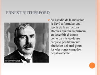 ERNEST RUTHERFORD Su estudio de la radiación le llevó a formular una teoría de la estructura atómica que fue la primera en describir el átomo como un núcleo denso cargado positivamente alrededor del cual giran los electrones cargados negativamente.  