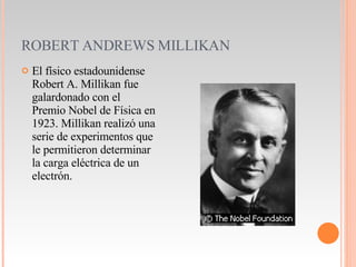 ROBERT ANDREWS MILLIKAN El físico estadounidense Robert A. Millikan fue galardonado con el Premio Nobel de Física en 1923. Millikan realizó una serie de experimentos que le permitieron determinar la carga eléctrica de un electrón. 