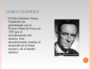 JAMES CHADWICK El físico británico James Chadwick fue galardonado con el Premio Nobel de Física en 1935 por el descubrimiento del neutrón. Este descubrimiento condujo al desarrollo de la fisión nuclear y de la bomba atómica. 