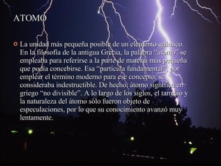 ATOMO La unidad más pequeña posible de un elemento químico. En la filosofía de la antigua Grecia, la palabra “átomo” se empleaba para referirse a la parte de materia más pequeña que podía concebirse. Esa “partícula fundamental”, por emplear el término moderno para ese concepto, se consideraba indestructible. De hecho, átomo significa en griego “no divisible”. A lo largo de los siglos, el tamaño y la naturaleza del átomo sólo fueron objeto de especulaciones, por lo que su conocimiento avanzó muy lentamente. 