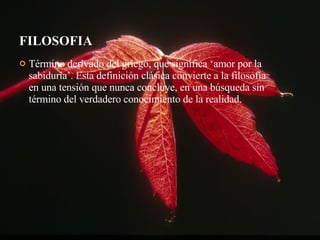 FILOSOFIA Término derivado del griego, que significa ‘amor por la sabiduría’. Esta definición clásica convierte a la filosofía en una tensión que nunca concluye, en una búsqueda sin término del verdadero conocimiento de la realidad. 