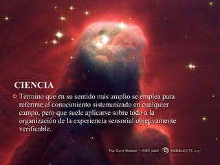 CIENCIA Término que en su sentido más amplio se emplea para referirse al conocimiento sistematizado en cualquier campo, pero que suele aplicarse sobre todo a la organización de la experiencia sensorial objetivamente verificable.  