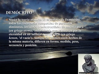 DEMÓCRITO Según la teoría atómica de la materia de Demócrito, todas las cosas están compuestas de partículas diminutas, invisibles e indestructibles de materia pura (en griego  atoma , 'indivisible'), que se mueven por la eternidad en un infinito espacio vacío (en griego  kenon , 'el vacío'). Aunque los átomos estén hechos de la misma materia, difieren en forma, medida, peso, secuencia y posición. 