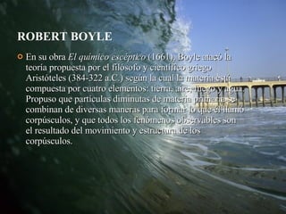 ROBERT BOYLE En su obra  El químico escéptico  (1661), Boyle atacó la teoría propuesta por el filósofo y científico griego Aristóteles (384-322 a.C.) según la cual la materia está compuesta por cuatro elementos: tierra, aire, fuego y agua. Propuso que partículas diminutas de materia primaria se combinan de diversas maneras para formar lo que él llamó corpúsculos, y que todos los fenómenos observables son el resultado del movimiento y estructura de los corpúsculos.  