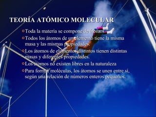 TEORÍA ATÓMICO MOLECULAR Toda la materia se compone de átomos Todos los átomos de un elemento tiene la misma masa y las mismas propiedades. Los átomos de elementos distintos tienen distintas masas y diferentes propiedades. Los átomos no existen libres en la naturaleza Para formar moléculas, los átomos se unen entre sí, según una relación de números enteros pequeños. 