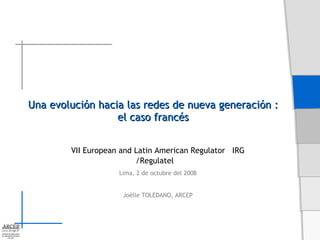 Una evolución hacia las redes de nueva generación :  el caso francés   VII European and Latin American Regulator  IRG /Regulatel Lima, 2 de octubre del 2008 Joëlle TOLEDANO, ARCEP 