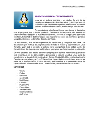 YOLANDA RODRIGUEZ GARCIA
Linux es un sistema operativo y un núcleo. Es uno de los
paradigmas del desarrollo de software libre (y de código abierto),
donde el código fuente está disponible públicamente y cualquier
persona puede libremente usarlo, modificarlo y/o redistribuirlo.
Por consiguiente, el software libre no es más que la libertad de
usar el programa, con cualquier propósito. También es la autonomía para estudiar su
funcionamiento y adaptarlo a nuestras necesidades, acceder al código fuente como una
condición, la libertad de distribuir copias y de mejorarlo buscando las alternativas para que
una población mayor se beneficie de estos servicios.
De esta manera, este Sistema operativo de fuente libre y compatible con UNIX, fue
desarrollado por multitud de programadores de todo el mundo y coordinado por Linus
Torvalds, quien ideó el proyecto. El sistema viene acompañado de su código fuente, del
Kernel (núcleo del sistema) y de las librerías y programas que hacen posible su utilización.
En otras palabras, este trabajo se seleccionó porque en algunas instituciones públicas se
está implantando en los computadores personales el sistema operativo Linux, para dar
cumplimiento al decreto 3.390 publicado en Gaceta Oficial el 29-12-04, mediante el cual el
Ejecutivo promulga la migración a Software Libre desarrollado con estándares abiertos por
parte de la Administración Pública Nacional, esto conlleva a la necesidad actual de
capacitación en Software Libre en las Universidades y en la Administración Pública.
VERSIONES
 Ubuntu
 Fedora
 Mandriva
 openSUSE
 Mint Debian
 CentOS
 PCLinuxOS
 Puppy Linux
 Sabayon Linux
 Slackware Linux
 Arch Linux
 