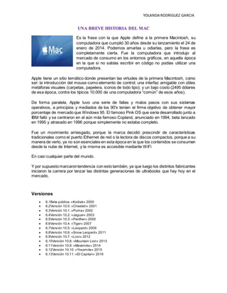 YOLANDA RODRIGUEZ GARCIA
UNA BREVE HISTORIA DEL MAC
Es la frase con la que Apple define a la primera Macintosh, su
computadora que cumplió 30 años desde su lanzamiento el 24 de
enero de 2014. Podemos amarlas u odiarlas, pero la frase es
completamente cierta. Fue la computadora que introdujo al
mercado de consumo en los entornos gráficos, en aquella época
en la que si no sabías escribir en código no podías utilizar una
computadora.
Apple tiene un sitio temático donde presentan las virtudes de la primera Macintosh, como
ser: la introducción del mouse como elemento de control; una interfaz amigable con útiles
metáforas visuales (carpetas, papelera, iconos de todo tipo); y un bajo costo (2495 dólares
de esa época, contra los típicos 10.000 de una computadora “común” de esos años).
De forma paralela, Apple tuvo una serie de fallas y malos pasos con sus sistemas
operativos, a principios y mediados de los 90's tenían el firme objetivo de obtener mayor
porcentaje de mercado que Windows 95. El famoso Pink OS que sería desarrollado junto a
IBM falló y se centraron en el aún más famoso Copland, anunciado en 1994, beta lanzado
en 1995 y atrasado en 1996 porque simplemente no estaba completo.
Fue un movimiento arriesgado, porque la marca decidió prescindir de características
tradicionales como el puerto Ethernet de red o la lectora de discos compactos, porque a su
manera de verlo, ya no son esenciales en esta época en la que los contenidos se consumen
desde la nube de Internet, y la misma es accesible mediante WiFi
En casi cualquier parte del mundo.
Y por supuesto marcarontendencia con esto también, ya que luego los distintos fabricantes
iniciaron la carrera por lanzar las distintas generaciones de ultrabooks que hay hoy en el
mercado.
Versiones
 6.1Beta pública: «Kodiak» 2000
 6.2Versión 10.0: «Cheetah» 2001
 6.3Versión 10.1: «Puma» 2002
 6.4Versión 10.2: «Jaguar» 2003
 6.5Versión 10.3: «Panther» 2005
 6.6Versión 10.4: «Tiger» 2007
 6.7Versión 10.5: «Leopard» 2009
 6.8Versión 10.6: «Snow Leopard» 2011
 6.9Versión 10.7: «Lion» 2012
 6.10Versión 10.8: «Mountain Lion» 2013
 6.11Versión 10.9: «Mavericks» 2014
 6.12Versión 10.10: «Yosemite» 2015
 6.13Versión 10.11: «El Capitan» 2016
 