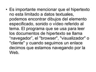 Es importante mencionar que el hipertexto no esta limitado a datos textuales, podemos encontrar dibujos del elemento especificado, sonido o vídeo referido al tema. El programa que se usa para leer los documentos de hipertexto se llama “navegador”, el "browser", "visualizador" o "cliente" y cuando seguimos un enlace decimos que estamos navegando por la Web. 