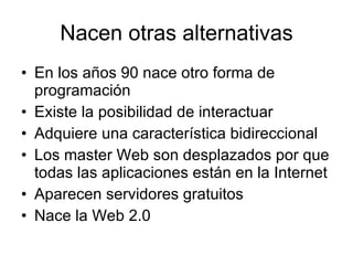 Nacen otras alternativas En los años 90 nace otro forma de programación Existe la posibilidad de interactuar Adquiere una característica bidireccional Los master Web son desplazados por que todas las aplicaciones están en la Internet Aparecen servidores gratuitos Nace la Web 2.0 