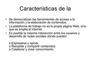 Se democratizan las herramientas de acceso a la información y la elaboración de contenidos. La plataforma de trabajo no es la propia página Web, sino que se amplia al Internet. Es posible la máxima interacción entre los usuarios y desarrollo de redes sociales donde pueden: o Expresarse y opinar. o Recopilar y compartir contenidos. o Colaborar y crear conocimiento. Características de la  