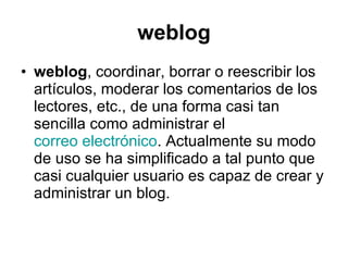 weblog weblog , coordinar, borrar o reescribir los artículos, moderar los comentarios de los lectores, etc., de una forma casi tan sencilla como administrar el  correo electrónico . Actualmente su modo de uso se ha simplificado a tal punto que casi cualquier usuario es capaz de crear y administrar un blog.  