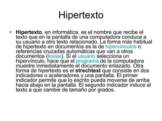 Hipertexto Hipertexto , en informática, es el nombre que recibe el texto que en la pantalla de una computadora conduce a su usuario a otro texto relacionado. La forma más habitual de hipertexto en documentos es la de  hipervínculos  o referencias cruzadas automáticas que van a otros documentos ( lexias ). Si el  usuario  selecciona un hipervínculo, hace que el  programa  de la computadora muestre inmediatamente el documento enlazado. Otra forma de hipertexto es el  strechtext  que consiste en dos indicadores o aceleradores y una pantalla. El primer indicador permite que lo escrito pueda moverse de arriba hacia abajo en la pantalla. El segundo indicador induce al texto a que cambie de tamaño por grados. 