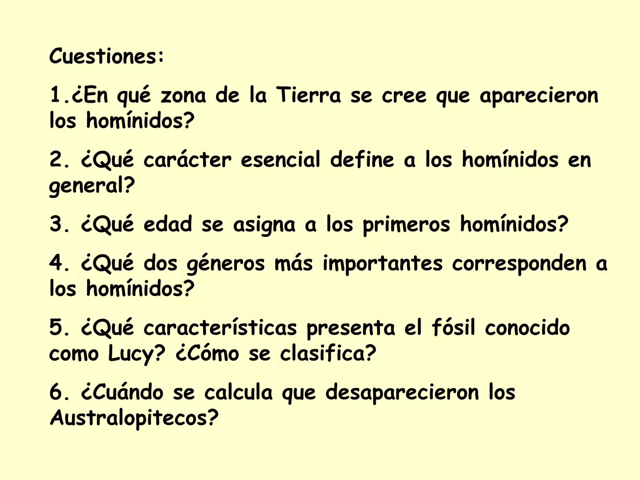 Cuestiones:
1.¿En qué zona de la Tierra se cree que aparecieron
los homínidos?
2. ¿Qué carácter esencial define a los homínidos en
general?
3. ¿Qué edad se asigna a los primeros homínidos?
4. ¿Qué dos géneros más importantes corresponden a
los homínidos?
5. ¿Qué características presenta el fósil conocido
como Lucy? ¿Cómo se clasifica?
6. ¿Cuándo se calcula que desaparecieron los
Australopitecos?
 