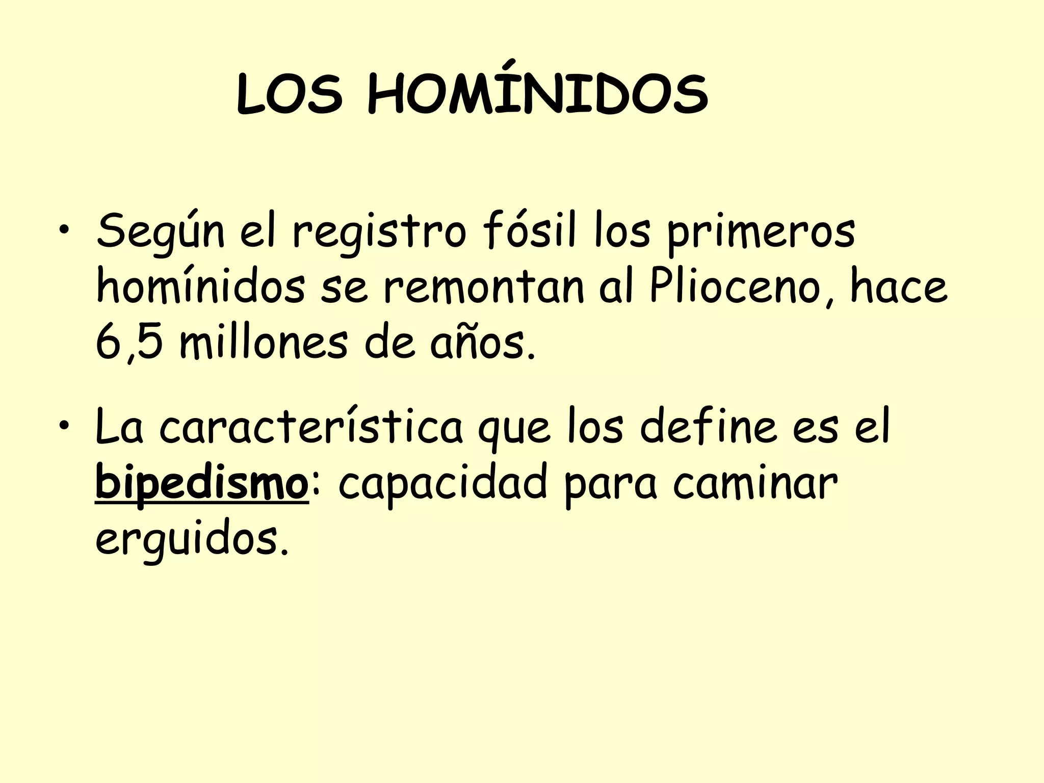Según el registro fósil los primeros homínidos se remontan al Plioceno, hace 6,5 millones de años. La característica que los define es el  bipedismo : capacidad para caminar erguidos. LOS HOMÍNIDOS Bipedismo. Posición erguida  El hombre anda a dos patas dejando libres manos y brazos. Los humanos alcanzan la posición erguida por que la pelvis humana es más corta y ancha que la de los primates. 