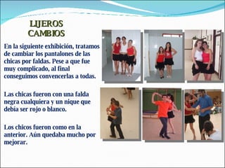 LIJEROS CAMBIOS En la siguiente exhibición, tratamos de cambiar los pantalones de las chicas por faldas. Pese a que fue muy complicado, al final conseguimos convencerlas a todas. Las chicas fueron con una falda negra cualquiera y un nique que debía ser rojo o blanco. Los chicos fueron como en la anterior. Aún quedaba mucho por mejorar. 