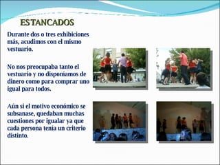 ESTANCADOS Durante dos o tres exhibiciones más, acudimos con el mismo vestuario. No nos preocupaba tanto el vestuario y no disponíamos de dinero como para comprar uno igual para todos. Aún si el motivo económico se subsanase, quedaban muchas cuestiones por igualar ya que cada persona tenía un criterio distinto . 