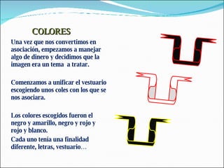 COLORES Una vez que nos convertimos en asociación, empezamos a manejar algo de dinero y decidimos que la imagen era un tema  a tratar. Comenzamos a unificar el vestuario escogiendo unos coles con los que se nos asociara. Los colores escogidos fueron el negro y amarillo, negro y rojo y rojo y blanco.  Cada uno tenía una finalidad diferente, letras, vestuario… 