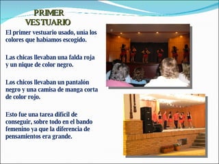 PRIMER VESTUARIO  El primer vestuario usado, unía los colores que habíamos escogido. Las chicas llevaban una falda roja y un nique de color negro. Los chicos llevaban un pantalón negro y una camisa de manga corta de color rojo. Esto fue una tarea difícil de conseguir, sobre todo en el bando femenino ya que la diferencia de pensamientos era grande. 