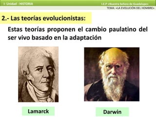 Estas teorías proponen el cambio paulatino del
ser vivo basado en la adaptación
2.- Las teorías evolucionistas:
Lamarck Darwin
TEMA: «LA EVOLUCIÓN DEL HOMBRE»
I- Unidad : HISTORIA I.E.P «Nuestra Señora de Guadalupe»