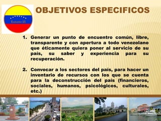 OBJETIVOS ESPECIFICOS
1. Generar un punto de encuentro común, libre,
transparente y con apertura a todo venezolano
que éticamente quiera poner al servicio de su
país, su saber y experiencia para su
recuperación.
2. Convocar a los sectores del país, para hacer un
inventario de recursos con los que se cuenta
para la deconstrucción del país (financieros,
sociales, humanos, psicológicos, culturales,
etc.)
 