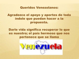 Queridos Venezolanos:
Agradezco el apoyo y aportes de toda
índole que puedan hacer a la
propuesta.
Darle vida significa recuperar lo que
es nuestro; el país hermoso que nos
pertenece que se llama
 