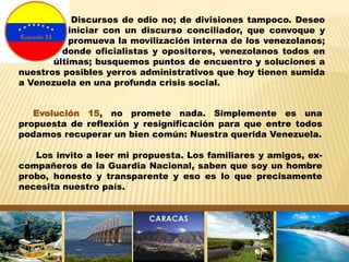 Evolución 15, no promete nada. Simplemente es una
propuesta de reflexión y resignificación para que entre todos
podamos recuperar un bien común: Nuestra querida Venezuela.
Los invito a leer mi propuesta. Los familiares y amigos, ex-
compañeros de la Guardia Nacional, saben que soy un hombre
probo, honesto y transparente y eso es lo que precisamente
necesita nuestro país.
Discursos de odio no; de divisiones tampoco. Deseo
iniciar con un discurso conciliador, que convoque y
promueva la movilización interna de los venezolanos;
donde oficialistas y opositores, venezolanos todos en
últimas; busquemos puntos de encuentro y soluciones a
nuestros posibles yerros administrativos que hoy tienen sumida
a Venezuela en una profunda crisis social.
 