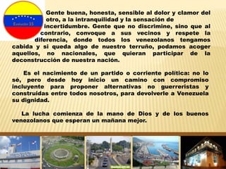 Es el nacimiento de un partido o corriente política: no lo
sé, pero desde hoy inicio un camino con compromiso
incluyente para proponer alternativas no guerreristas y
construidas entre todos nosotros, para devolverle a Venezuela
su dignidad.
La lucha comienza de la mano de Dios y de los buenos
venezolanos que esperan un mañana mejor.
Gente buena, honesta, sensible al dolor y clamor del
otro, a la intranquilidad y la sensación de
incertidumbre. Gente que no discrimine, sino que al
contrario, convoque a sus vecinos y respete la
diferencia, donde todos los venezolanos tengamos
cabida y si queda algo de nuestro terruño, podamos acoger
aquellos, no nacionales, que quieran participar de la
deconstrucción de nuestra nación.
 