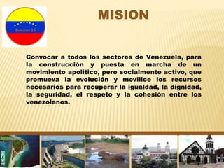 MISION
Convocar a todos los sectores de Venezuela, para
la construcción y puesta en marcha de un
movimiento apolítico, pero socialmente activo, que
promueva la evolución y movilice los recursos
necesarios para recuperar la igualdad, la dignidad,
la seguridad, el respeto y la cohesión entre los
venezolanos.
 