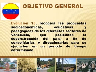 OBJETIVO GENERAL
Evolución 15, recogerá las propuestas
socioeconómicas, educativas y
pedagógicas de los diferentes sectores de
Venezuela, que posibiliten la
deconstrucción del país, a fin de
consolidarlas y direccionarlas para su
ejecución en un periodo de tiempo
determinado
 