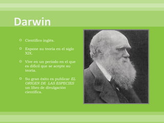 Científico inglés. Expone su teoría en el siglo XIX. Vive en un periodo en el que es difícil que se acepte su teoría. Su gran éxito es publicar  EL ORIGEN DE  LAS ESPECIES  un libro de divulgación científica. 