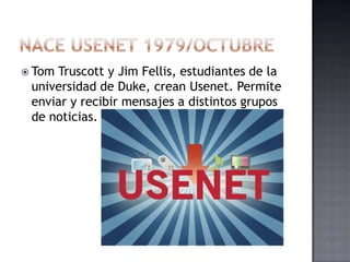  TomTruscott y Jim Fellis, estudiantes de la
 universidad de Duke, crean Usenet. Permite
 enviar y recibir mensajes a distintos grupos
 de noticias.
 