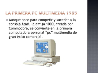  Aunque nace para competir y suceder a la
 consola Atari, la amiga 1000, creada por
 Commodore, se convierte en la primera
 computadora personal “pc” multimedia de
 gran éxito comercial.
 