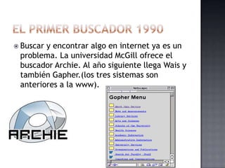  Buscary encontrar algo en internet ya es un
 problema. La universidad McGill ofrece el
 buscador Archie. Al año siguiente llega Wais y
 también Gapher.(los tres sistemas son
 anteriores a la www).
 