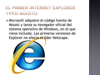  Microsoftadquiere el código fuente de
 Mosaic y lanza su navegador oficial del
 sistema operativo de Windows, en el que
 viene incluida. Las primeras versiones de
 Explorer no afecta el líder Netscape.
 