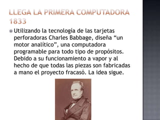  Utilizando
           la tecnología de las tarjetas
 perforadoras Charles Babbage, diseña “un
 motor analítico”, una computadora
 programable para todo tipo de propósitos.
 Debido a su funcionamiento a vapor y al
 hecho de que todas las piezas son fabricadas
 a mano el proyecto fracasó. La idea sigue.
 