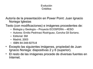 Evolución
                              Créditos


Autoría de la presentación en Power Point: Juan Ignacio
  Noriega Iglesias
Texto (con modificaciones) e imágenes procedentes de:
   –   Biología y Geología – Proyecto ECOSFERA – 4ESO
   –   Autores: Emilio Pedrinaci Rodríguez, Concha Gil Soriano.
   –   Editorial: SM
   –   Madrid, 2003
   –   ISBN 84-348-9275-8
• Excepto las siguientes imágenes, propiedad de Juan
  Ignacio Noriega: diapositivas 2 y 6 (superior).
• El resto de las imágenes procede de diversas fuentes en
  Internet.
 