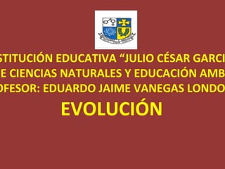INSTITUCIÓN EDUCATIVA “JULIO CÉSAR GARCIA” ÁREA DE CIENCIAS NATURALES Y EDUCACIÓN AMBIENTAL PROFESOR: EDUARDO JAIME VANEGAS LONDOÑO EVOLUCIÓN 