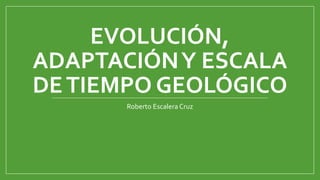 EVOLUCIÓN,
ADAPTACIÓN Y ESCALA
DE TIEMPO GEOLÓGICO
Roberto Escalera Cruz

 
