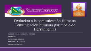 Evolución a la comunicación Humana 
Comunicación humana por medio de 
Herramientas 
CARLOS RICARDO LOZOYA TORRES 
GRUPO: G8 
MATRICULA: 2 8 6 3 82 
PERIODO 1 Y TAREA 2 
FECHA: 25/08/ 2 014 
 
